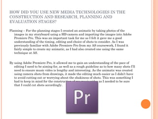 HOW DID YOU USE NEW MEDIA TECHNOLOGIES IN THE
CONSTRUCTION AND RESEARCH, PLANNING AND
EVALUATION STAGES?

Planning – For the planning stages I created an animatic by taking photos of the
   images in my storyboard using a HD camera and importing the images into Adobe
   Premiere Pro. This was an important task for me as I felt it gave me a good
   understanding of the timing, editing and choice of shots to consider. As I was
   previously familiar with Adobe Premiere Pro from my AS coursework, I found it
   fairly simple to create my animatic, as I had also created one using the same
   technique at AS.


By using Adobe Premiere Pro, it allowed me to gain an understanding of the pace of
   editing I need to be aiming for, as well as a rough guideline as to how many shots I’ll
   need to ensure music video is lengthy and interesting. As the animatic was created
   using camera shots from drawings, it made the editing much easier as I didn’t have
   to avoid cutting out or worrying about the shakiness of shots. This was something I
   had to keep in mind for the construction of my music video as I needed to be sure
   that I could cut shots accordingly.
 