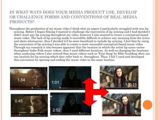 IN WHAT WAYS DOES YOUR MEDIA PRODUCT USE, DEVELOP
OR CHALLENGE FORMS AND CONVENTIONS OF REAL MEDIA
PRODUCTS?
Throughout the production of my music video I think that an aspect I particularly struggled with was lip
   syncing. Before I began filming I wanted to challenge the convention of lip syncing and I had decided I
   didn’t want any lip syncing throughout my video, however I also wanted to create a conceptual-based
   music video. The lack of lip syncing made it incredibly difficult to achieve any meaning from the lyrics
   and shots whatsoever, thus I decided it’d be more beneficial to include lip syncing. I feel that by using
   the convention of lip syncing I was able to create a more successful conceptual-based music video.
   Through my research it also became apparent that the location in which the artist lip syncs varies
   throughout Indie-Folk music videos, thus I used different locations. As well as changing the locations,
   when analysing videos I also noticed that music videos such as ‘Your Song’ by Ellie Goulding often use
   one location for lip syncing which they refer back to throughout. Thus, I felt I used and developed
   this convention by opening and ending the music video in the same location.




      1.54
                                1:01
                                                                                            0:15



    0.45

                                 2:52                                     3:26
 
