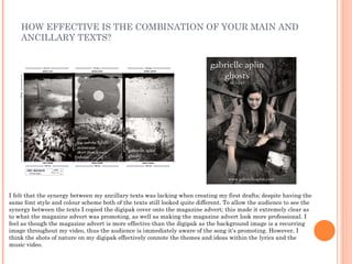 HOW EFFECTIVE IS THE COMBINATION OF YOUR MAIN AND
    ANCILLARY TEXTS?




I felt that the synergy between my ancillary texts was lacking when creating my first drafts; despite having the
same font style and colour scheme both of the texts still looked quite different. To allow the audience to see the
synergy between the texts I copied the digipak cover onto the magazine advert; this made it extremely clear as
to what the magazine advert was promoting, as well as making the magazine advert look more professional. I
feel as though the magazine advert is more effective than the digipak as the background image is a recurring
image throughout my video, thus the audience is immediately aware of the song it’s promoting. However, I
think the shots of nature on my digipak effectively connote the themes and ideas within the lyrics and the
music video.
 