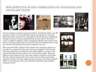 HOW EFFECTIVE IS THE COMBINATION OF YOUR MAIN AND
    ANCILLARY TEXTS?




I feel as though I combined aspects of all three of Gabrielle Aplin’s own EP
artwork in order to create profundity within my digipak. By using the
black and white colour scheme, alongside the theme of nature symbolised
through my choice of shots, combined with an eerie effect I was able to
create an effective digipak. I feel as though the digipak communicates the
themes and ideas of the song well, and I feel this was heightened by using
my research of Gabrielle’s own work to influence my own.
This research further influenced the design of my magazine advert as I
wanted it to communicate the same ideas as my digipak. I feel this has
been done effectively, as whilst the texts differ slightly, synergy is still
created through the fonts, colours and use of similar images. By using
different main images on the texts some audience members could argue
that the relation between the texts is lost, however when researching
magazine adverts it became apparent that sometime’s the album artwork
differs to the magazine advert, E.g. Mumford and Sons ‘Sign No More’
magazine advert.
 