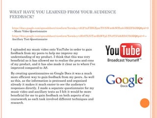 WHAT HAVE YOU LEARNED FROM YOUR AUDIENCE
FEEDBACK?

https://docs.google.com/spreadsheet/viewform?formkey=dGF3aFZHbXpmTlVNWm9kWFhnb3BEZFE6MQ#gid=0
– Music Video Questionnaire
https://docs.google.com/spreadsheet/viewform?formkey=dEt6TkNlTmtRbWFpLTFzSTJ5dkRIbUE6MQ#gid=0 –
Ancillary Text Questionnaire


I uploaded my music video onto YouTube in order to gain
feedback from my peers to help me improve my
understanding of my product. I think that this was very
beneficial as it has allowed me to realise the pros and cons
of my product, and it has also made it clear as to where I’ve
improved compared to AS.
By creating questionnaires on Google Docs it was a much
more efficient way to gain feedback from my peers. As well
as this, as the information is processed and organised
already it makes it much easier to see the audience’s
responses directly. I made a separate questionnaire for my
music video and ancillary texts as I felt it would be more
beneficial for me to gain feedback on both aspects of my
coursework as each task involved different techniques and
research.
 