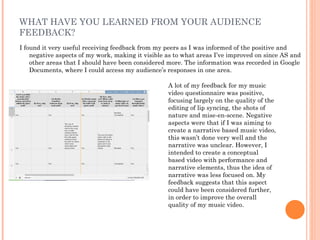 WHAT HAVE YOU LEARNED FROM YOUR AUDIENCE
FEEDBACK?
I found it very useful receiving feedback from my peers as I was informed of the positive and
    negative aspects of my work, making it visible as to what areas I’ve improved on since AS and
    other areas that I should have been considered more. The information was recorded in Google
    Documents, where I could access my audience’s responses in one area.

                                                   A lot of my feedback for my music
                                                   video questionnaire was positive,
                                                   focusing largely on the quality of the
                                                   editing of lip syncing, the shots of
                                                   nature and mise-en-scene. Negative
                                                   aspects were that if I was aiming to
                                                   create a narrative based music video,
                                                   this wasn’t done very well and the
                                                   narrative was unclear. However, I
                                                   intended to create a conceptual
                                                   based video with performance and
                                                   narrative elements, thus the idea of
                                                   narrative was less focused on. My
                                                   feedback suggests that this aspect
                                                   could have been considered further,
                                                   in order to improve the overall
                                                   quality of my music video.
 