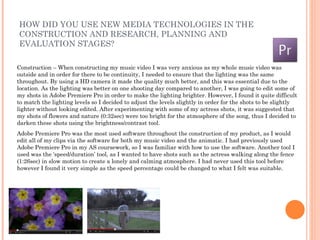 HOW DID YOU USE NEW MEDIA TECHNOLOGIES IN THE
CONSTRUCTION AND RESEARCH, PLANNING AND
EVALUATION STAGES?

Construction – When constructing my music video I was very anxious as my whole music video was
outside and in order for there to be continuity, I needed to ensure that the lighting was the same
throughout. By using a HD camera it made the quality much better, and this was essential due to the
location. As the lighting was better on one shooting day compared to another, I was going to edit some of
my shots in Adobe Premiere Pro in order to make the lighting brighter. However, I found it quite difficult
to match the lighting levels so I decided to adjust the levels slightly in order for the shots to be slightly
lighter without looking edited. After experimenting with some of my actress shots, it was suggested that
my shots of flowers and nature (0:32sec) were too bright for the atmosphere of the song, thus I decided to
darken these shots using the brightness/contrast tool.
Adobe Premiere Pro was the most used software throughout the construction of my product, as I would
edit all of my clips via the software for both my music video and the animatic. I had previously used
Adobe Premiere Pro in my AS coursework, so I was familiar with how to use the software. Another tool I
used was the ‘speed/duration’ tool, as I wanted to have shots such as the actress walking along the fence
(1:26sec) in slow motion to create a lonely and calming atmosphere. I had never used this tool before
however I found it very simple as the speed percentage could be changed to what I felt was suitable.
 