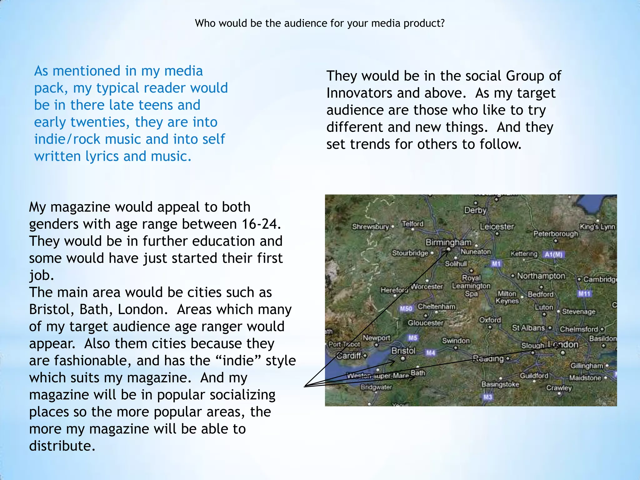 Who would be the audience for your media product?



As mentioned in my media                           They would be in the social Group of
pack, my typical reader would                      Innovators and above. As my target
be in there late teens and                         audience are those who like to try
early twenties, they are into                      different and new things. And they
indie/rock music and into self                     set trends for others to follow.
written lyrics and music.


My magazine would appeal to both
genders with age range between 16-24.
They would be in further education and
some would have just started their first
job.
The main area would be cities such as
Bristol, Bath, London. Areas which many
of my target audience age ranger would
appear. Also them cities because they
are fashionable, and has the “indie” style
which suits my magazine. And my
magazine will be in popular socializing
places so the more popular areas, the
more my magazine will be able to
distribute.
 