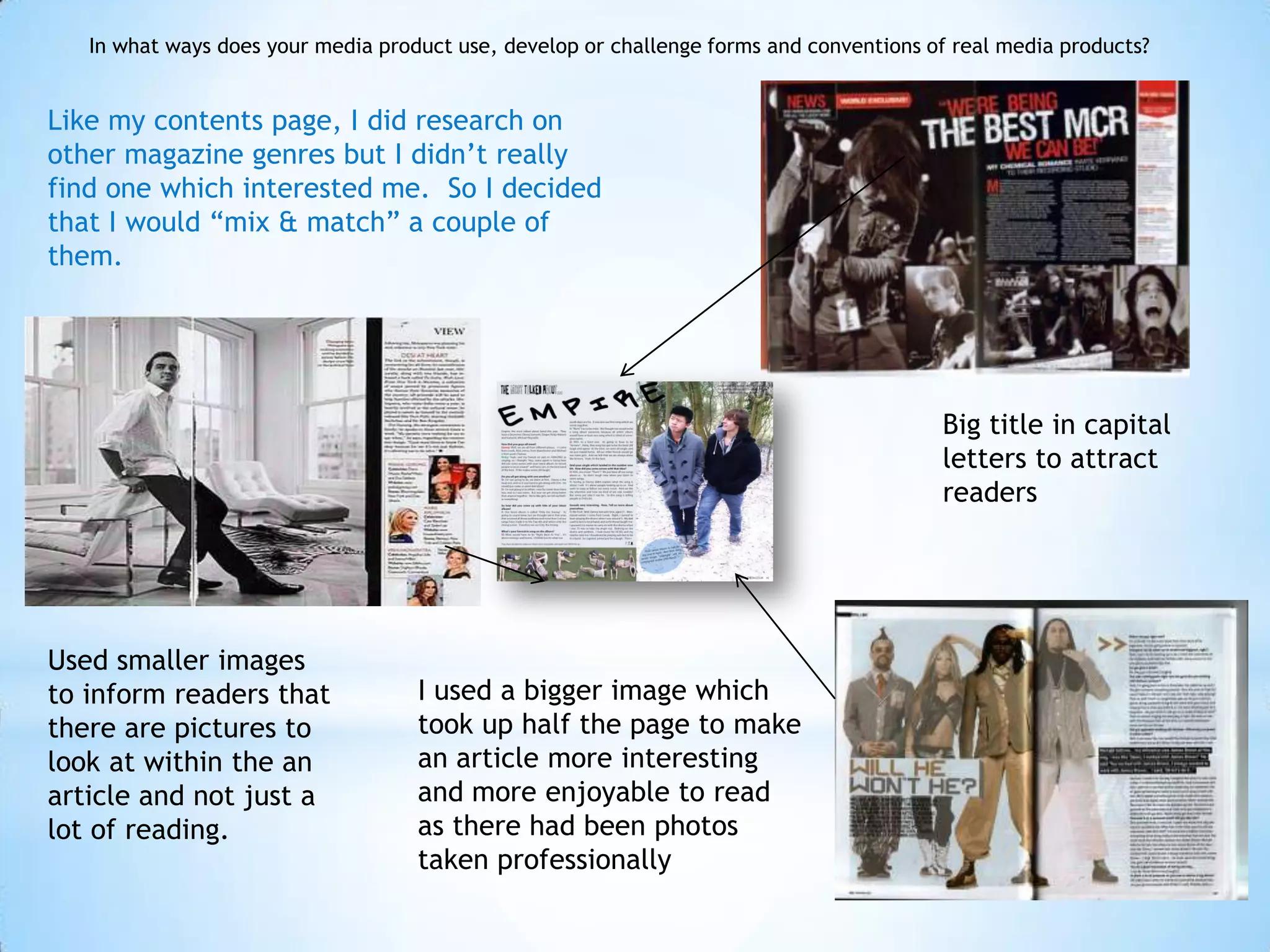 In what ways does your media product use, develop or challenge forms and conventions of real media products?


Like my contents page, I did research on
other magazine genres but I didn’t really
find one which interested me. So I decided
that I would “mix & match” a couple of
them.




                                                                                         Big title in capital
                                                                                         letters to attract
                                                                                         readers




Used smaller images
to inform readers that              I used a bigger image which
there are pictures to               took up half the page to make
look at within the an               an article more interesting
article and not just a              and more enjoyable to read
lot of reading.                     as there had been photos
                                    taken professionally
 