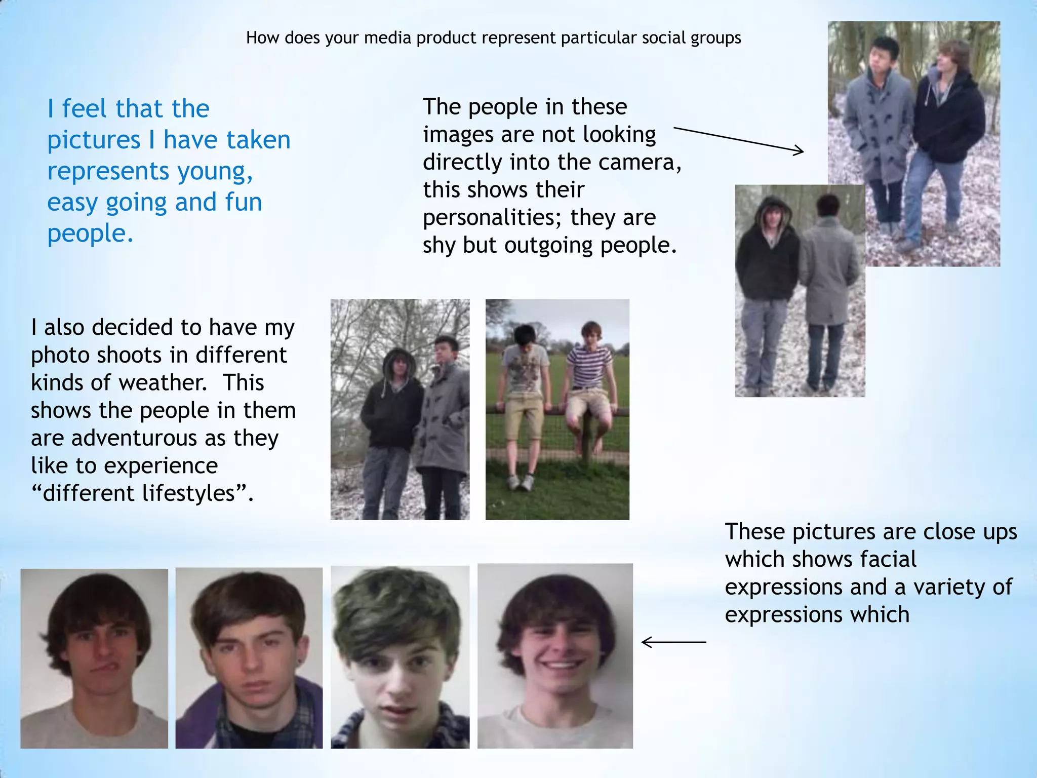 How does your media product represent particular social groups



 I feel that the                          The people in these
 pictures I have taken                    images are not looking
 represents young,                        directly into the camera,
                                          this shows their
 easy going and fun
                                          personalities; they are
 people.                                  shy but outgoing people.


I also decided to have my
photo shoots in different
kinds of weather. This
shows the people in them
are adventurous as they
like to experience
“different lifestyles”.
                                                                               These pictures are close ups
                                                                               which shows facial
                                                                               expressions and a variety of
                                                                               expressions which
 