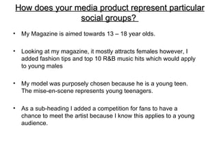 How does your media product represent particular
               social groups?
•   My Magazine is aimed towards 13 – 18 year olds.

•   Looking at my magazine, it mostly attracts females however, I
    added fashion tips and top 10 R&B music hits which would apply
    to young males

•   My model was purposely chosen because he is a young teen.
    The mise-en-scene represents young teenagers.

•   As a sub-heading I added a competition for fans to have a
    chance to meet the artist because I know this applies to a young
    audience.
 