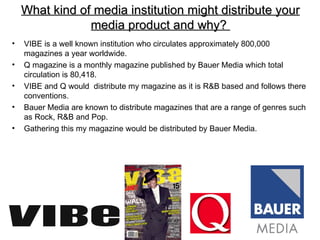What kind of media institution might distribute your
                media product and why?
•   VIBE is a well known institution who circulates approximately 800,000
    magazines a year worldwide.
•   Q magazine is a monthly magazine published by Bauer Media which total
    circulation is 80,418.
•   VIBE and Q would distribute my magazine as it is R&B based and follows there
    conventions.
•   Bauer Media are known to distribute magazines that are a range of genres such
    as Rock, R&B and Pop.
•   Gathering this my magazine would be distributed by Bauer Media.
 