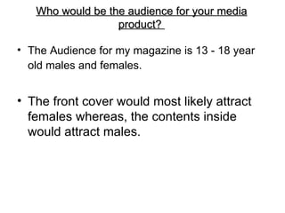 Who would be the audience for your media
                  product?

• The Audience for my magazine is 13 - 18 year
  old males and females.


• The front cover would most likely attract
  females whereas, the contents inside
  would attract males.
 