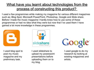 What have you learnt about technologies from the
         process of constructing this product?
I used a few programmes while making my magazine for various different magazines
such as; Blog Spot, Microsoft PowerPoint, Photoshop, Google and Slide share.
Before I made the music magazine I hardly knew how to use some of these
programmes or had no idea what they were but now that I’ve used them I have
gained a lot more knowledge in these programmes.




 I used blog spot to      I used slideshare to          I used google to do my
 post my music            upload my powerpoint          research by looking at
 magazine and my          presentations before          existing magazines and
 preliminary task.        uploading them on to          artists.
                          my blog.
 