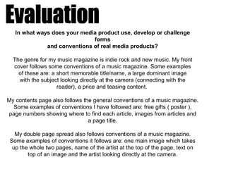 In what ways does your media product use, develop or challenge
                              forms
              and conventions of real media products?

  The genre for my music magazine is indie rock and new music. My front
  cover follows some conventions of a music magazine. Some examples
    of these are: a short memorable title/name, a large dominant image
    with the subject looking directly at the camera (connecting with the
                    reader), a price and teasing content.

My contents page also follows the general conventions of a music magazine.
  Some examples of conventions I have followed are: free gifts ( poster ),
page numbers showing where to find each article, images from articles and
                                a page title.

   My double page spread also follows conventions of a music magazine.
 Some examples of conventions it follows are: one main image which takes
  up the whole two pages, name of the artist at the top of the page, text on
        top of an image and the artist looking directly at the camera.
 