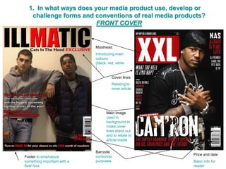 1. In what ways does your media product use, develop or
   challenge forms and conventions of real media products?
                        FRONT COVER


                             Masthead
                             Introducing main
                             colours
                             (black, red, white
                             )

                                       Cover lines
                                       Relating to
                                       inner article




                                   Main image
                                   used in
                                   background to
                                   make cover
                                   lines stand out
                                   and to relate to
                                   article inside


                             Barcode
                                                       Price and date
Footer to emphasize          consumer
something important with a   purposes                  Basic info for
flash box                                              reader
 