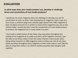 EVALUATION
In what ways does your media product use, develop or challenge
forms and conventions of real media products?

 I would say my music magazine does not challenge or develop any sort of
 conventions as such, as when I was developing my magazine I had a copy of a
 front cover, a contents page and a double page spread from VIBE magazine to
 base my layout around so it is similar to many of the magazines you see on the
 shelves today. I would say that I used the conventions of a real media product
 to produce my magazine but in a way made it my own.

 I stuck with a simple layout of red, black, blue and white throughout the
 making of my magazine as to make sure that it all fit together correctly. I got
 the idea to use those colour’s from the colour themes I came across when
 doing online research on VIBE magazine covers as they use a lot of red, blue,
 white and black throughout their magazine as their main colour’s and I like the
 Idea of using them colour’s as I think it stands out pretty well and goes well
 together.
 