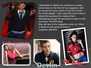 I attempted to attract my audience by using
cover lines on the front of my magazine, and
of course the music artist on the front cover
for visual appeal. I also used the cover lines to
attract the audience by making them
interesting enough for someone to want to find
out more. The first thing
they will see is the magazine cover, so I think
it needs to look good to draw in
customer attention.
 