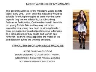 TARGET AUDIENCE OF MY MAGAZINE

The general audience for my magazine would be late
teens, early 20’s. I don’t think the magazine would be
suitable for young teenagers as there may be some
aspects they are not related to, i.e subscribing,
festivals or fashion tips. On the other hand I think it is
too young for late 20’s as they may not be as
interested in a young new band or winning tickets. I
think my magazine would appeal more so to females,
as it talks about new boy bands and fashion tips,
however I do think I may appeal to the males of the
odd occasion due to the winning of tickets.

      TYPICAL BUYER OF MAIN STAGE MAGAZINE

                 19 YEAR OLD FEMALE STUDENT
         ENJOYS LISTENING TO CHART MUSIC – RADIO 1.
         INTERESTED IN THE LATEST FASHION & CELEBS
              NOT SO INTESTED IN POLITICS, NEWS.
 