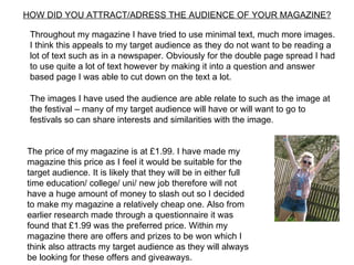 HOW DID YOU ATTRACT/ADRESS THE AUDIENCE OF YOUR MAGAZINE?

 Throughout my magazine I have tried to use minimal text, much more images.
 I think this appeals to my target audience as they do not want to be reading a
 lot of text such as in a newspaper. Obviously for the double page spread I had
 to use quite a lot of text however by making it into a question and answer
 based page I was able to cut down on the text a lot.

 The images I have used the audience are able relate to such as the image at
 the festival – many of my target audience will have or will want to go to
 festivals so can share interests and similarities with the image.


The price of my magazine is at £1.99. I have made my
magazine this price as I feel it would be suitable for the
target audience. It is likely that they will be in either full
time education/ college/ uni/ new job therefore will not
have a huge amount of money to slash out so I decided
to make my magazine a relatively cheap one. Also from
earlier research made through a questionnaire it was
found that £1.99 was the preferred price. Within my
magazine there are offers and prizes to be won which I
think also attracts my target audience as they will always
be looking for these offers and giveaways.
 