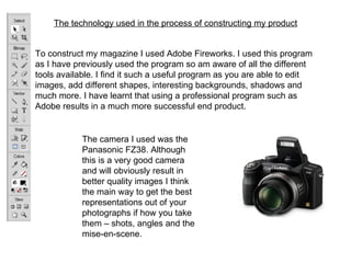 The technology used in the process of constructing my product


To construct my magazine I used Adobe Fireworks. I used this program
as I have previously used the program so am aware of all the different
tools available. I find it such a useful program as you are able to edit
images, add different shapes, interesting backgrounds, shadows and
much more. I have learnt that using a professional program such as
Adobe results in a much more successful end product.


            The camera I used was the
            Panasonic FZ38. Although
            this is a very good camera
            and will obviously result in
            better quality images I think
            the main way to get the best
            representations out of your
            photographs if how you take
            them – shots, angles and the
            mise-en-scene.
 