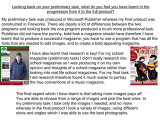 Looking back on your preliminary task, what do you feel you have learnt in the
                       progression from it to the full product?
My preliminary task was produced in Microsoft Publisher whereas my final product was
constructed in Fireworks. There are clearly a lot of differences between the two
programs and looking back the one program produced a much more professional look.
Publisher did not have the punchy, bold look a magazine should have therefore I have
learnt that to produce a successful magazine, you have to use a program that has all the
tools that are needed to edit images, and to create a bold appealing magazine.

               I have also learnt that research is key! For my school
               magazine (preliminary task) I didn’t really research into
               school magazines so I was producing it on my own
               opinion and thoughts of a school magazine rather than
               looking into real life school magazines. For my final task
               I did research therefore found it much easier to portray
               the true conventions of a music magazine.

        The final aspect which I have learnt is that taking more images pays off.
        You are able to choose from a range of images and pick the best ones. In
        my preliminary task I took only the images I needed, and no more
        whereas in the final product I took a variety of images, using different
        shots and angles which I was able to use the best photographs.
 