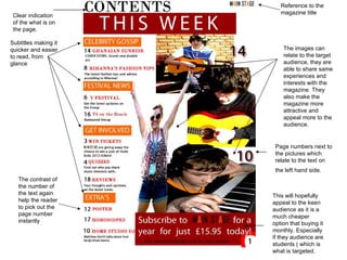 Reference to the
                         magazine title
 Clear indication
 of the what is on
 the page.

Subtitles making it
quicker and easier        The images can
to read, from             relate to the target
glance                    audience, they are
                          able to share same
                          experiences and
                          interests with the
                          magazine. They
                          also make the
                          magazine more
                          attractive and
                          appeal more to the
                          audience.


                       Page numbers next to
                       the pictures which
                       relate to the text on
                       the left hand side.
   The contrast of
   the number of
   the text again     This will hopefully
   help the reader    appeal to the keen
   to pick out the    audience as it is a
   page number        much cheaper
   instantly          option that buying it
                      monthly. Especially
                      if they audience are
                      students ( which is
                      what is targeted.
 
