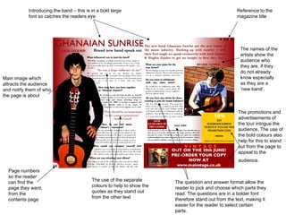 Introducing the band – this is in a bold large                                            Reference to the
           font so catches the readers eye                                                           magazine title




                                                                                                       The names of the
                                                                                                       artists show the
                                                                                                       audience who
                                                                                                       they are, if they
                                                                                                       do not already
Main image which                                                                                       know especially
attracts the audience                                                                                  as they are a
and notify them of who                                                                                 ‘new band’.
the page is about


                                                                                                      The promotions and
                                                                                                      advertisements of
                                                                                                      the tour intrigue the
                                                                                                      audience. The use of
                                                                                                      the bold colours also
                                                                                                      help for this to stand
                                                                                                      out from the page to
                                                                                                      appeal to the
                                                                                                      audience.

  Page numbers
  so the reader
  can find the                            The use of the separate       The question and answer format allow the
  page they want,                         colours to help to show the   reader to pick and choose which parts they
                                          quotes as they stand out      read. The questions are in a bolder font
  from the
                                          from the other text           therefore stand out from the text, making it
  contents page
                                                                        easier for the reader to select certain
                                                                        parts.
 
