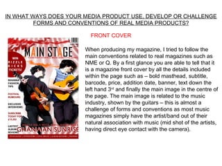 IN WHAT WAYS DOES YOUR MEDIA PRODUCT USE, DEVELOP OR CHALLENGE
         FORMS AND CONVENTIONS OF REAL MEDIA PRODUCTS?

                         FRONT COVER

                       When producing my magazine, I tried to follow the
                       main conventions related to real magazines such as
                       NME or Q. By a first glance you are able to tell that it
                       is a magazine front cover by all the details included
                       within the page such as – bold masthead, subtitle,
                       barcode, price, addition date, banner, text down the
                       left hand 3rd and finally the main image in the centre of
                       the page. The main image is related to the music
                       industry, shown by the guitars – this is almost a
                       challenge of forms and conventions as most music
                       magazines simply have the artist/band out of their
                       natural association with music (mid shot of the artists,
                       having direct eye contact with the camera).
 