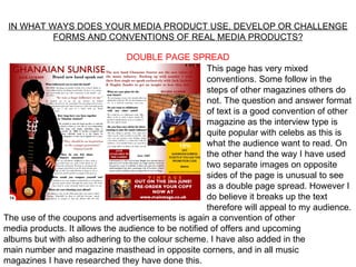 IN WHAT WAYS DOES YOUR MEDIA PRODUCT USE, DEVELOP OR CHALLENGE
          FORMS AND CONVENTIONS OF REAL MEDIA PRODUCTS?

                                DOUBLE PAGE SPREAD
                                                     This page has very mixed
                                                     conventions. Some follow in the
                                                     steps of other magazines others do
                                                     not. The question and answer format
                                                     of text is a good convention of other
                                                     magazine as the interview type is
                                                     quite popular with celebs as this is
                                                     what the audience want to read. On
                                                     the other hand the way I have used
                                                     two separate images on opposite
                                                     sides of the page is unusual to see
                                                     as a double page spread. However I
                                                     do believe it breaks up the text
                                                     therefore will appeal to my audience.
The use of the coupons and advertisements is again a convention of other
media products. It allows the audience to be notified of offers and upcoming
albums but with also adhering to the colour scheme. I have also added in the
main number and magazine masthead in opposite corners, and in all music
magazines I have researched they have done this.
 