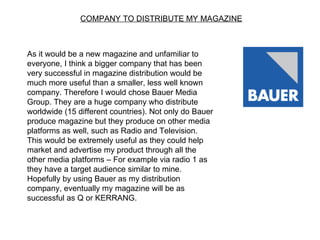 COMPANY TO DISTRIBUTE MY MAGAZINE



As it would be a new magazine and unfamiliar to
everyone, I think a bigger company that has been
very successful in magazine distribution would be
much more useful than a smaller, less well known
company. Therefore I would chose Bauer Media
Group. They are a huge company who distribute
worldwide (15 different countries). Not only do Bauer
produce magazine but they produce on other media
platforms as well, such as Radio and Television.
This would be extremely useful as they could help
market and advertise my product through all the
other media platforms – For example via radio 1 as
they have a target audience similar to mine.
Hopefully by using Bauer as my distribution
company, eventually my magazine will be as
successful as Q or KERRANG.
 