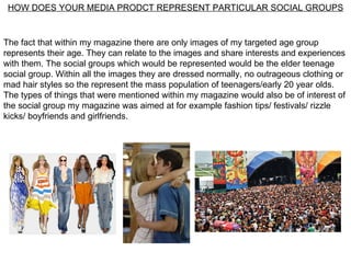 HOW DOES YOUR MEDIA PRODCT REPRESENT PARTICULAR SOCIAL GROUPS


The fact that within my magazine there are only images of my targeted age group
represents their age. They can relate to the images and share interests and experiences
with them. The social groups which would be represented would be the elder teenage
social group. Within all the images they are dressed normally, no outrageous clothing or
mad hair styles so the represent the mass population of teenagers/early 20 year olds.
The types of things that were mentioned within my magazine would also be of interest of
the social group my magazine was aimed at for example fashion tips/ festivals/ rizzle
kicks/ boyfriends and girlfriends.
 