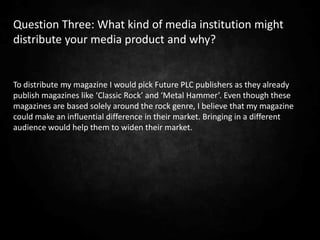 Question Three: What kind of media institution might
distribute your media product and why?


To distribute my magazine I would pick Future PLC publishers as they already
publish magazines like ‘Classic Rock’ and ‘Metal Hammer’. Even though these
magazines are based solely around the rock genre, I believe that my magazine
could make an influential difference in their market. Bringing in a different
audience would help them to widen their market.
 