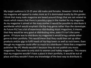 My target audience is 15-25 year old males and females. However I think that
my magazine will appeal to males more as it is dominated mostly by this gender.
I think that many male magazine are based around things that are not related to
music which means that there is possibly a gap in the market for my magazine.
As my magazine is aimed at the mass market it would be possible to distribute it
worldwide which would emphasis the hip-hop genre rather than the stereotype.
As Future PLC has a lot of experience distributing music magazines, it means
that they would be very good at distributing mine, even if it isn’t the same
genre. If Future was to distribute my magazine it would bring a whole other
genre to their portfolio. This would mean that they could then set up other
products and/or gigs to fulfil needs of hip-hop lovers as well as rock lovers. Even
though my magazine could offer so much to a distributer I think that a magazine
publisher like IPC Media wouldn’t because they do not publish any music
magazines. They seem to only stick to women and hobby magazines. This means
that my magazine wouldn’t have a place in their portfolio, it would be out of
place and they wouldn’t have any knowledge of the best way to distribute it.
 
