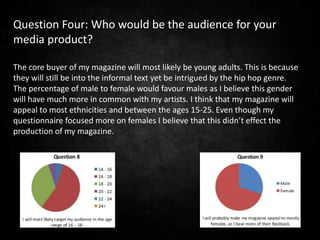 Question Four: Who would be the audience for your
media product?

The core buyer of my magazine will most likely be young adults. This is because
they will still be into the informal text yet be intrigued by the hip hop genre.
The percentage of male to female would favour males as I believe this gender
will have much more in common with my artists. I think that my magazine will
appeal to most ethnicities and between the ages 15-25. Even though my
questionnaire focused more on females I believe that this didn’t effect the
production of my magazine.
 