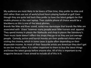 My audience are most likely to be lovers of free time, they prefer to relax and
chill rather than use out of work/school hours playing football or golf. Even
though they are quite laid back they prefer to have the latest gadgets be that
mobile phones or the next laptop. Their mobile phone of choice would be a
blackberry as this is one of the latest phones.
Brands like Nike and River Island, some may stereotype that brands like Nike are
associated with ‘chavs’ however many people wear Nike trainers and apparel.
They spend money in places like Starbucks and shop in places like Sainsbury's.
Their music taste doesn’t effect the shops they go to as they are just average
people. Comedy, action and horror movies are their preferred choice when
visiting the cinema, which in some cases is quite often depending on their
disposable income. As most of their favourite artists are American they don't get
to see live music often. It is rather important to them to buy the latest things
and know the latest gossip before anyone else. All of this is important to my
magazine because I have aimed to include all of this in it.
 