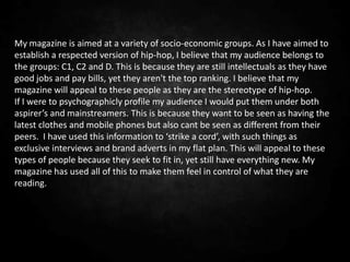 My magazine is aimed at a variety of socio-economic groups. As I have aimed to
establish a respected version of hip-hop, I believe that my audience belongs to
the groups: C1, C2 and D. This is because they are still intellectuals as they have
good jobs and pay bills, yet they aren't the top ranking. I believe that my
magazine will appeal to these people as they are the stereotype of hip-hop.
If I were to psychographicly profile my audience I would put them under both
aspirer’s and mainstreamers. This is because they want to be seen as having the
latest clothes and mobile phones but also cant be seen as different from their
peers. I have used this information to ‘strike a cord’, with such things as
exclusive interviews and brand adverts in my flat plan. This will appeal to these
types of people because they seek to fit in, yet still have everything new. My
magazine has used all of this to make them feel in control of what they are
reading.
 
