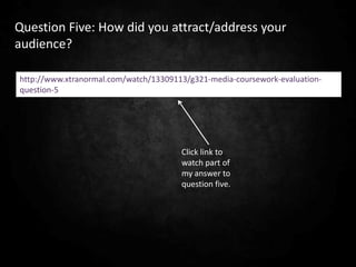 Question Five: How did you attract/address your
audience?

http://www.xtranormal.com/watch/13309113/g321-media-coursework-evaluation-
question-5




                                       Click link to
                                       watch part of
                                       my answer to
                                       question five.
 