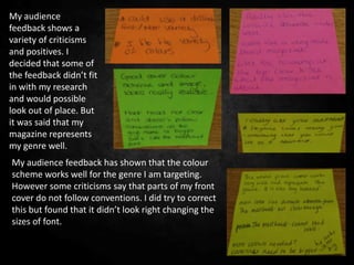 My audience
feedback shows a
variety of criticisms
and positives. I
decided that some of
the feedback didn’t fit
in with my research
and would possible
look out of place. But
it was said that my
magazine represents
my genre well.
My audience feedback has shown that the colour
scheme works well for the genre I am targeting.
However some criticisms say that parts of my front
cover do not follow conventions. I did try to correct
this but found that it didn’t look right changing the
sizes of font.
 