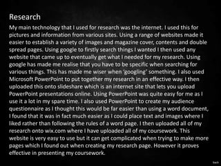 Research
My main technology that I used for research was the internet. I used this for
pictures and information from various sites. Using a range of websites made it
easier to establish a variety of images and magazine cover, contents and double
spread pages. Using google to firstly search things I wanted I then used any
website that came up to eventually get what I needed for my research. Using
google has made me realise that you have to be specific when searching for
various things. This has made me wiser when ‘googling’ something. I also used
Microsoft PowerPoint to put together my research in an effective way. I then
uploaded this onto slideshare which is an internet site that lets you upload
PowerPoint presentations online. Using PowerPoint was quite easy for me as I
use it a lot in my spare time. I also used PowerPoint to create my audience
questionnaire as I thought this would be far easier than using a word document,
I found that it was in fact much easier as I could place text and images where I
liked rather than following the rules of a word page. I then uploaded all of my
research onto wix.com where I have uploaded all of my coursework. This
website is very easy to use but it can get complicated when trying to make more
pages which I found out when creating my research page. However it proves
effective in presenting my coursework.
                                                                                   back
 