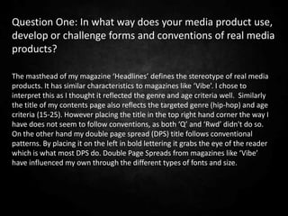 Question One: In what way does your media product use,
develop or challenge forms and conventions of real media
products?

The masthead of my magazine ‘Headlines’ defines the stereotype of real media
products. It has similar characteristics to magazines like ‘Vibe’. I chose to
interpret this as I thought it reflected the genre and age criteria well. Similarly
the title of my contents page also reflects the targeted genre (hip-hop) and age
criteria (15-25). However placing the title in the top right hand corner the way I
have does not seem to follow conventions, as both ‘Q’ and ‘Rwd’ didn't do so.
On the other hand my double page spread (DPS) title follows conventional
patterns. By placing it on the left in bold lettering it grabs the eye of the reader
which is what most DPS do. Double Page Spreads from magazines like ‘Vibe’
have influenced my own through the different types of fonts and size.
 