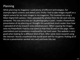 Planning
While planning my magazine I used plenty of different technologies. For
example digital cameras and dafont.com. Firstly I had to take images myself on a
digital camera for my main images in my magazine. This involved me using a
Nikon Digital SLR camera. I then uploaded the photos from the SD card onto my
computer. This was very easy as I do photography A Level. I made a PowerPoint
presentation of my planning as I thought this would look much neater than how
I uploaded all of my research onto slideshare.com. When copying the images
onto my PowerPoint I had to crop some so that they fit well on the page. I then
used dafont.com to produce a masthead for my front cover. This website is very
good when looking for a different kind of font. After some more research using
the internet I found a masthead that would work well for my genre. Putting all of
this on a presentation worked very well and looks tidy too.




                                                                                    back
 