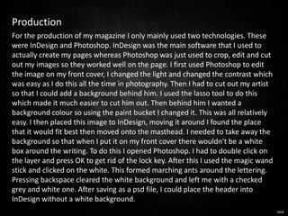 Production
For the production of my magazine I only mainly used two technologies. These
were InDesign and Photoshop. InDesign was the main software that I used to
actually create my pages whereas Photoshop was just used to crop, edit and cut
out my images so they worked well on the page. I first used Photoshop to edit
the image on my front cover, I changed the light and changed the contrast which
was easy as I do this all the time in photography. Then I had to cut out my artist
so that I could add a background behind him. I used the lasso tool to do this
which made it much easier to cut him out. Then behind him I wanted a
background colour so using the paint bucket I changed it. This was all relatively
easy. I then placed this image to InDesign, moving it around I found the place
that it would fit best then moved onto the masthead. I needed to take away the
background so that when I put it on my front cover there wouldn't be a white
box around the writing. To do this I opened Photoshop. I had to double click on
the layer and press OK to get rid of the lock key. After this I used the magic wand
stick and clicked on the white. This formed marching ants around the lettering.
Pressing backspace cleared the white background and left me with a checked
grey and white one. After saving as a psd file, I could place the header into
InDesign without a white background.
                                                                                      next
 