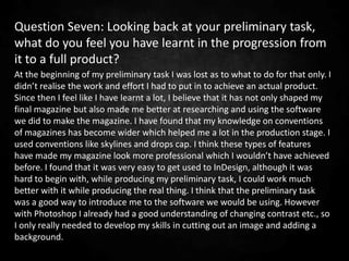 Question Seven: Looking back at your preliminary task,
what do you feel you have learnt in the progression from
it to a full product?
At the beginning of my preliminary task I was lost as to what to do for that only. I
didn’t realise the work and effort I had to put in to achieve an actual product.
Since then I feel like I have learnt a lot, I believe that it has not only shaped my
final magazine but also made me better at researching and using the software
we did to make the magazine. I have found that my knowledge on conventions
of magazines has become wider which helped me a lot in the production stage. I
used conventions like skylines and drops cap. I think these types of features
have made my magazine look more professional which I wouldn’t have achieved
before. I found that it was very easy to get used to InDesign, although it was
hard to begin with, while producing my preliminary task, I could work much
better with it while producing the real thing. I think that the preliminary task
was a good way to introduce me to the software we would be using. However
with Photoshop I already had a good understanding of changing contrast etc., so
I only really needed to develop my skills in cutting out an image and adding a
background.
 