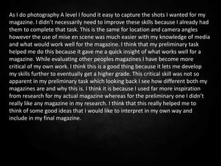 As I do photography A level I found it easy to capture the shots I wanted for my
magazine. I didn’t necessarily need to improve these skills because I already had
them to complete that task. This is the same for location and camera angles
however the use of mise en scene was much easier with my knowledge of media
and what would work well for the magazine. I think that my preliminary task
helped me do this because it gave me a quick insight of what works well for a
magazine. While evaluating other peoples magazines I have become more
critical of my own work. I think this is a good thing because it lets me develop
my skills further to eventually get a higher grade. This critical skill was not so
apparent in my preliminary task which looking back I see how different both my
magazines are and why this is. I think it is because I used far more inspiration
from research for my actual magazine whereas for the preliminary one I didn’t
really like any magazine in my research. I think that this really helped me to
think of some good ideas that I would like to interpret in my own way and
include in my final magazine.
 