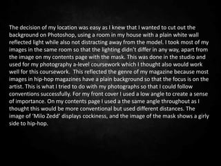 The decision of my location was easy as I knew that I wanted to cut out the
background on Photoshop, using a room in my house with a plain white wall
reflected light while also not distracting away from the model. I took most of my
images in the same room so that the lighting didn’t differ in any way, apart from
the image on my contents page with the mask. This was done in the studio and
used for my photography a-level coursework which I thought also would work
well for this coursework. This reflected the genre of my magazine because most
images in hip-hop magazines have a plain background so that the focus is on the
artist. This is what I tried to do with my photographs so that I could follow
conventions successfully. For my front cover I used a low angle to create a sense
of importance. On my contents page I used a the same angle throughout as I
thought this would be more conventional but used different distances. The
image of ‘Milo Zedd’ displays cockiness, and the image of the mask shows a girly
side to hip-hop.
 