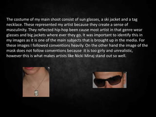 The costume of my main shoot consist of sun glasses, a ski jacket and a tag
necklace. These represented my artist because they create a sense of
masculinity. They reflected hip-hop been cause most artist in that genre wear
glasses and big jackets where ever they go. It was important to identify this in
my images as it is one of the main subjects that is brought up in the media. For
these images I followed conventions heavily. On the other hand the image of the
mask does not follow conventions because it is too girly and unrealistic,
however this is what makes artists like Nicki Minaj stand out so well.
 