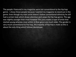 The people I featured in my magazine were not conventional to the hip hop
genre. I chose these people because I wanted my magazine to stand out in the
genre. Even though my main artist doesn’t follow conventional ethnicity he still
had a certain look which draws attention and seeps the hip hop genre. The age
was slightly younger than most however this just creates a type of artist that
started young whereas most artists in that genre are much older. The gender is
very much conventional to hip hop, the majority of hip hop is male so this is
about the only thing which follows stereotype.
 