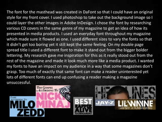 The font for the masthead was created in DaFont so that I could have an original
style for my front cover. I used photoshop to take out the background image so I
could layer the other images in Adobe InDesign. I chose the font by researching
various CD covers in the same genre of my magazine to get an idea of how its
presented in media products. I used an everyday font throughout my magazine
which made sure it flowed as one. I used different sizes to vary the fonts so that
it didn’t get too boring yet it still kept the same feeling. On my double page
spread title I used a different font to make it stand out from the bigger bolder
lettering. My research gave me inspiration for this as it really stood out from the
rest of the magazine and made it look much more like a media product. I wanted
my fonts to have an impact on my audience in a way that some magazines don’t
grasp. Too much of exactly that same font can make a reader uninterested yet
lots of different fonts can end up confusing a reader making a magazine
unsuccessful.
 