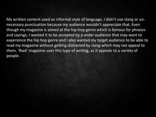 My written content used an informal style of language, I didn’t use slang or un-
necessary punctuation because my audience wouldn't appreciate that. Even
though my magazine is aimed at the hip-hop genre which is famous for phrases
and sayings, I wanted it to be accepted by a wider audience that may want to
experience the hip hop genre and I also wanted my target audience to be able to
read my magazine without getting distracted by slang which may not appeal to
them. ‘Rwd’ magazine uses this type of writing, as it appeals to a variety of
people.
 