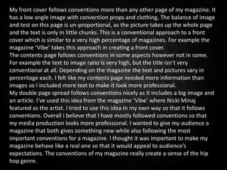 My front cover follows conventions more than any other page of my magazine. It
has a low angle image with convention props and clothing, The balance of image
and test on this page is un-proportional, as the picture takes up the whole page
and the text is only in little chunks. This is a conventional approach to a front
cover which is similar to a very high percentage of magazines. For example the
magazine ‘Vibe’ takes this approach in creating a front cover.
The contents page follows conventions in some aspects however not in some.
For example the text to image ratio is very high, but the title isn’t very
conventional at all. Depending on the magazine the text and pictures vary in
percentage each. I felt like my contents page needed more information than
images so I included more text to make it look more professional.
My double page spread follows conventions nicely as it includes a big image and
an article. I’ve used this idea from the magazine ‘Vibe’ where Nicki Minaj
featured as the artist. I tried to use this idea in my own way so that it follows
conventions. Overall I believe that I have mostly followed conventions so that
my media production looks more professional. I wanted to give my audience a
magazine that both gives something new while also following the most
important conventions for a magazine. I thought it was important to make my
magazine behave like a real one so that it would appeal to audience’s
expectations. The conventions of my magazine really create a sense of the hip
hop genre.
 