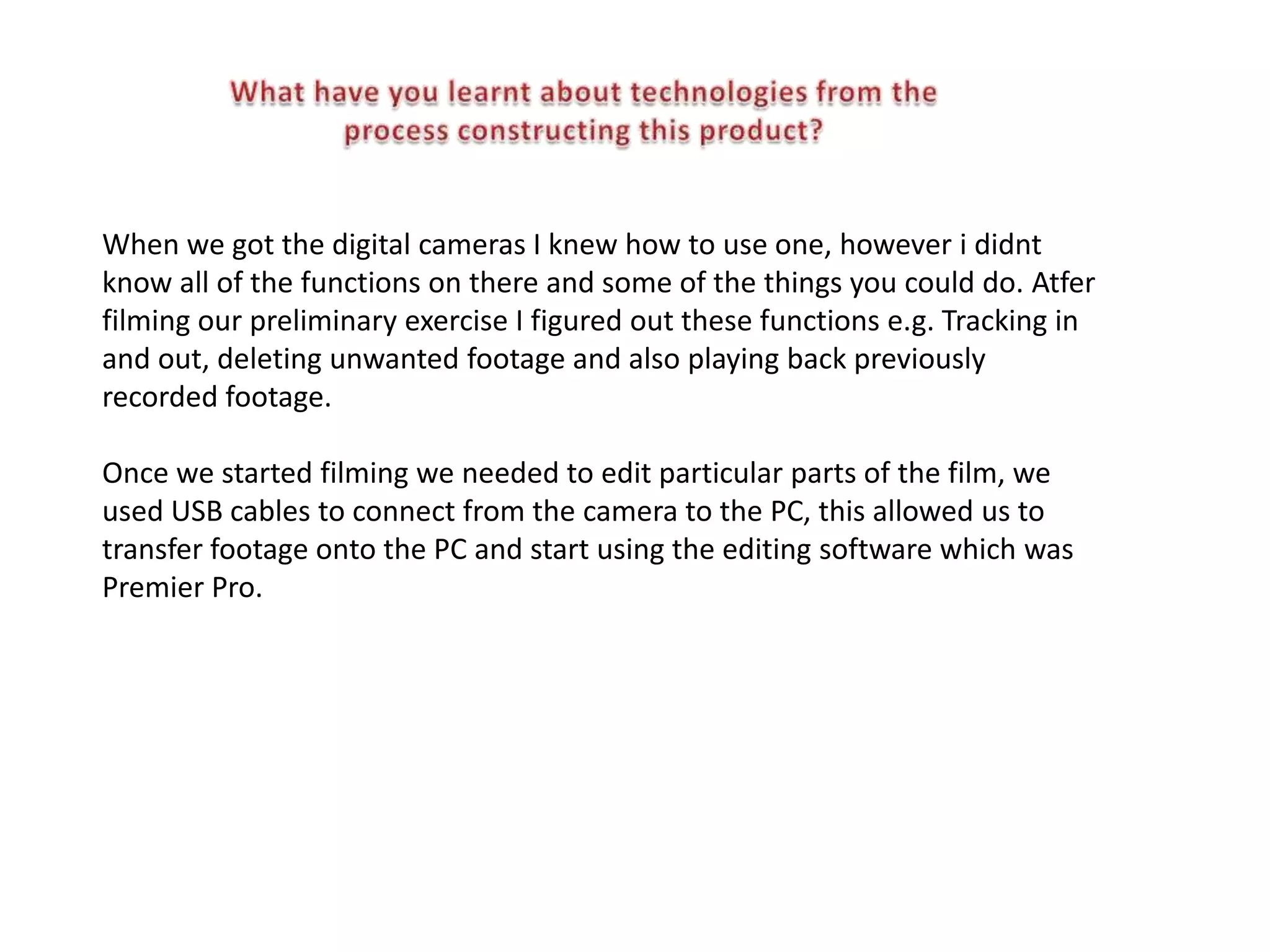 When we got the digital cameras I knew how to use one, however i didnt
know all of the functions on there and some of the things you could do. Atfer
filming our preliminary exercise I figured out these functions e.g. Tracking in
and out, deleting unwanted footage and also playing back previously
recorded footage.

Once we started filming we needed to edit particular parts of the film, we
used USB cables to connect from the camera to the PC, this allowed us to
transfer footage onto the PC and start using the editing software which was
Premier Pro.
 