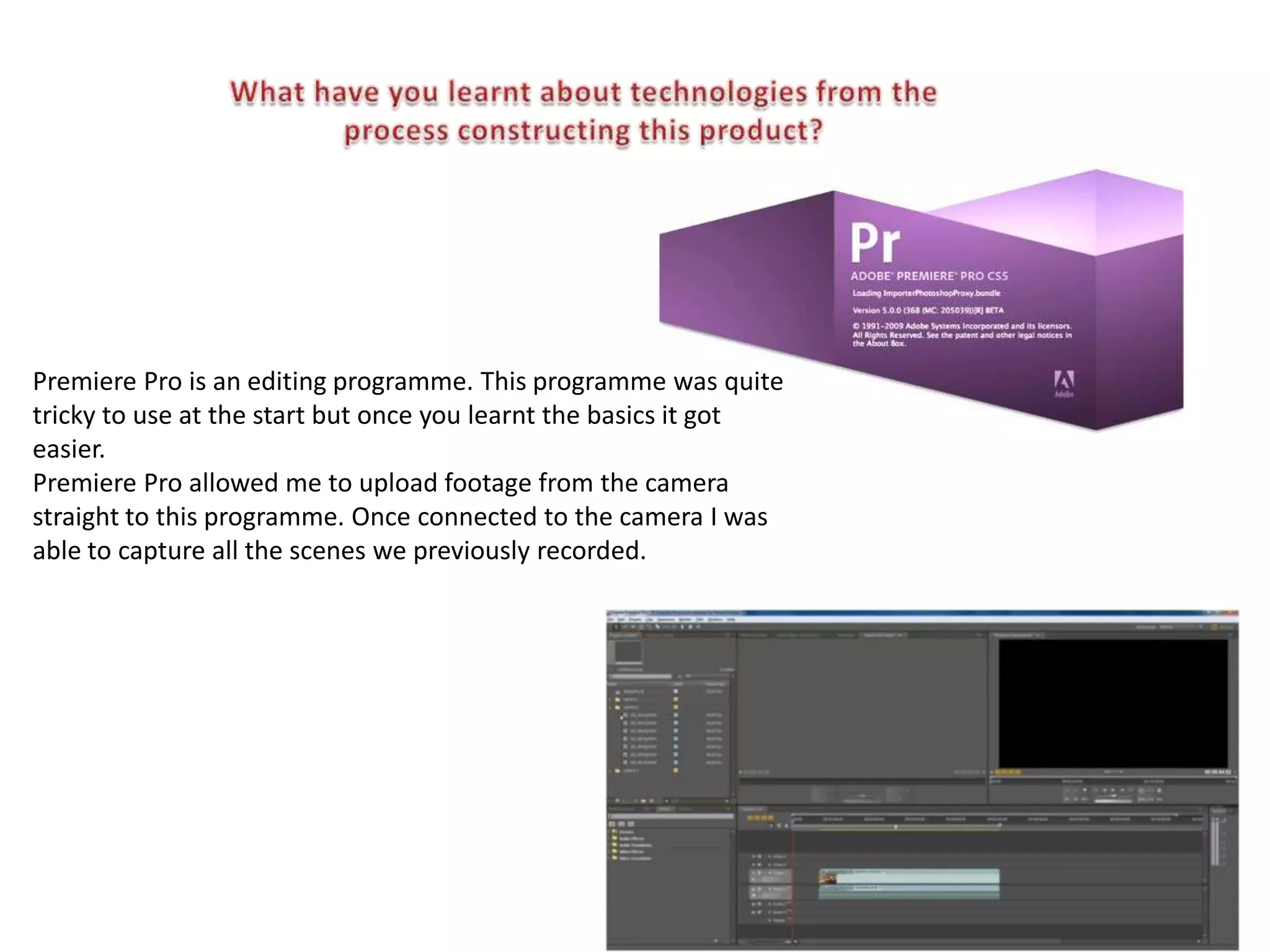 Premiere Pro is an editing programme. This programme was quite
tricky to use at the start but once you learnt the basics it got
easier.
Premiere Pro allowed me to upload footage from the camera
straight to this programme. Once connected to the camera I was
able to capture all the scenes we previously recorded.
 