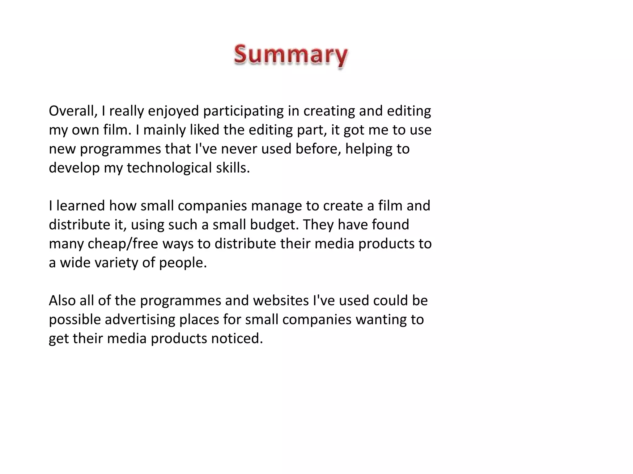 Overall, I really enjoyed participating in creating and editing
my own film. I mainly liked the editing part, it got me to use
new programmes that I've never used before, helping to
develop my technological skills.

I learned how small companies manage to create a film and
distribute it, using such a small budget. They have found
many cheap/free ways to distribute their media products to
a wide variety of people.

Also all of the programmes and websites I've used could be
possible advertising places for small companies wanting to
get their media products noticed.
 